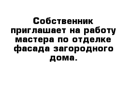 Собственник приглашает на работу мастера по отделке фасада загородного дома.